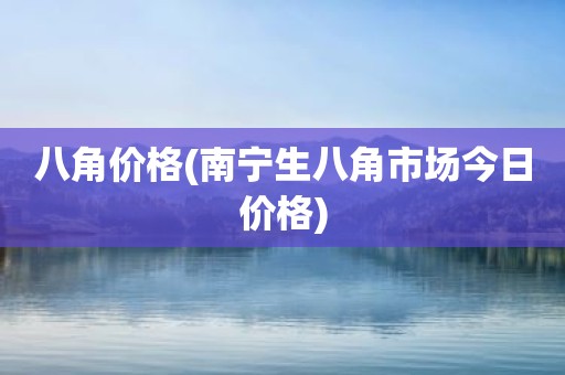 八角价格(南宁生八角市场今日价格)