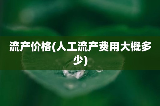 流产价格(人工流产费用大概多少)