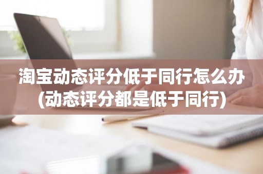 淘宝动态评分低于同行怎么办(动态评分都是低于同行)