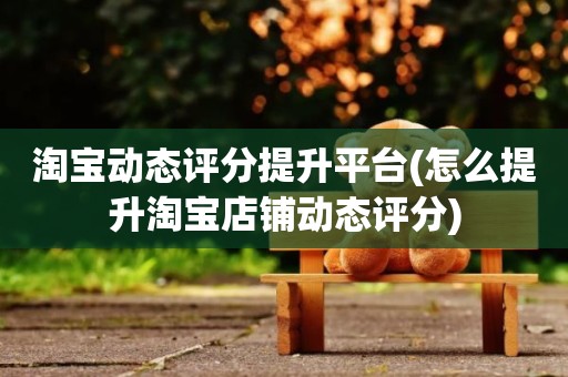 淘宝动态评分提升平台(怎么提升淘宝店铺动态评分)