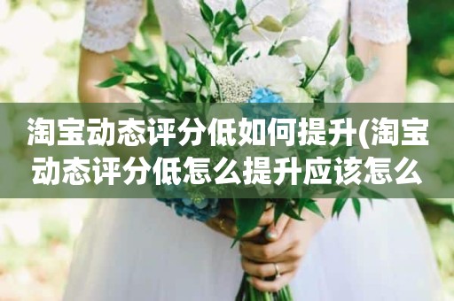 淘宝动态评分低如何提升(淘宝动态评分低怎么提升应该怎么做)