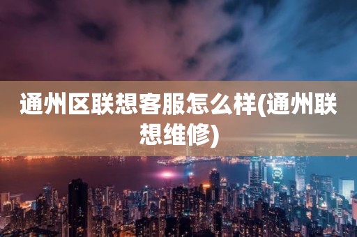 通州区联想客服怎么样(通州联想维修)
