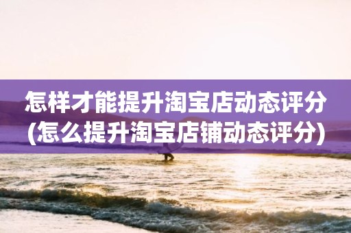 怎样才能提升淘宝店动态评分(怎么提升淘宝店铺动态评分)