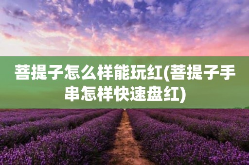 菩提子怎么样能玩红(菩提子手串怎样快速盘红)