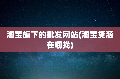 淘宝旗下的批发网站(淘宝货源在哪找)
