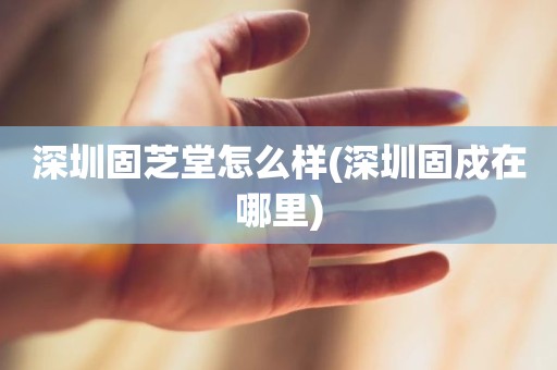 深圳固芝堂怎么样(深圳固戍在哪里)