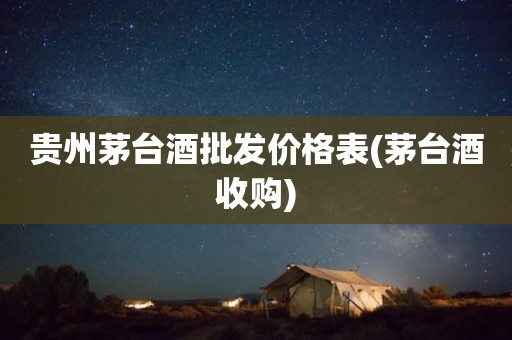 贵州茅台酒批发价格表(茅台酒收购)