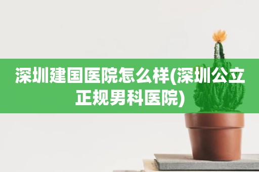 深圳建国医院怎么样(深圳公立正规男科医院)