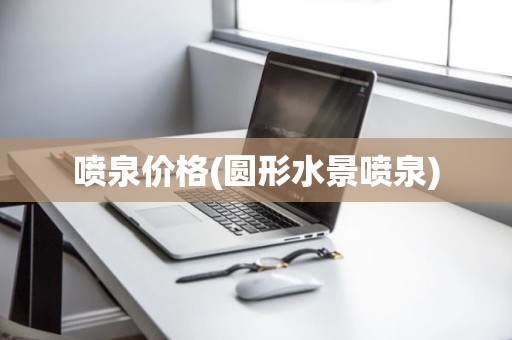 喷泉价格(圆形水景喷泉)
