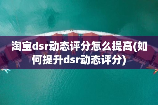 淘宝dsr动态评分怎么提高(如何提升dsr动态评分)