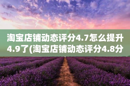 淘宝店铺动态评分4.7怎么提升4.9了(淘宝店铺动态评分4.8分需要几个5分才能变成4.9分)