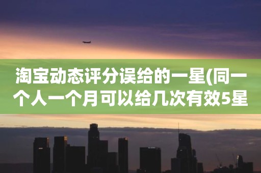 淘宝动态评分误给的一星(同一个人一个月可以给几次有效5星)