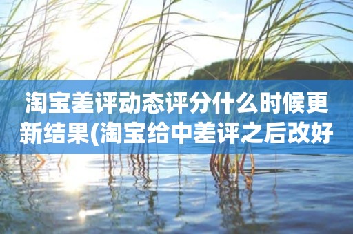 淘宝差评动态评分什么时候更新结果(淘宝给中差评之后改好评的时候商品的动态评分能改吗)