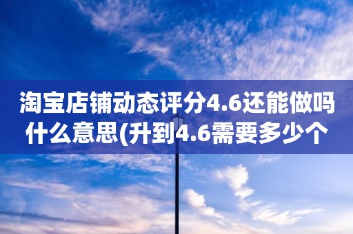 淘宝店铺动态评分4.6还能做吗什么意思(升到4.6需要多少个好评)