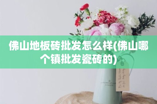 佛山地板砖批发怎么样(佛山哪个镇批发瓷砖的)