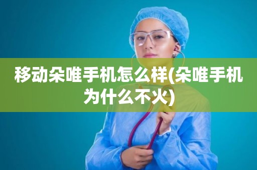 移动朵唯手机怎么样(朵唯手机为什么不火)