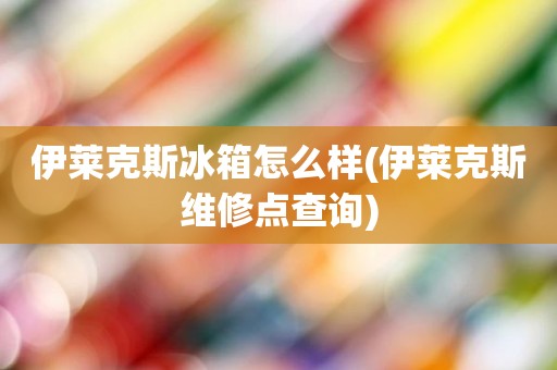 伊莱克斯冰箱怎么样(伊莱克斯维修点查询)