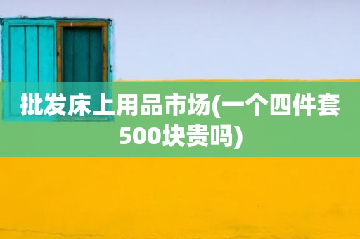 批发床上用品市场(一个四件套500块贵吗)