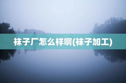 袜子厂怎么样啊(袜子加工)