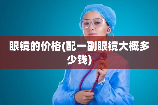 眼镜的价格(配一副眼镜大概多少钱)