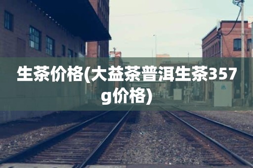 生茶价格(大益茶普洱生茶357g价格)