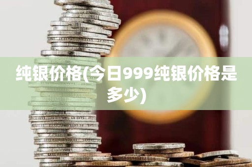 纯银价格(今日999纯银价格是多少)