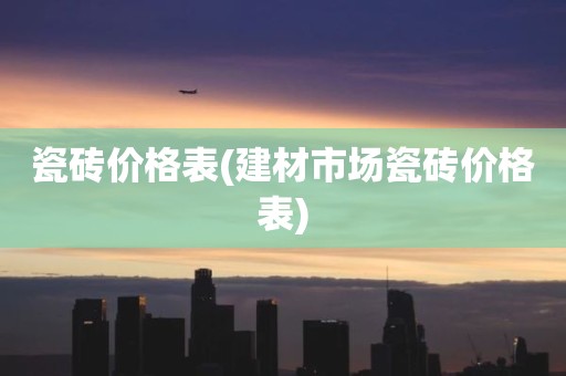 瓷砖价格表(建材市场瓷砖价格表)