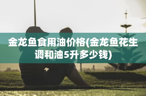 金龙鱼食用油价格(金龙鱼花生调和油5升多少钱)