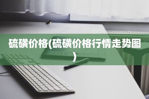 硫磺价格(硫磺价格行情走势图)