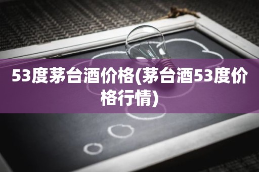 53度茅台酒价格(茅台酒53度价格行情)