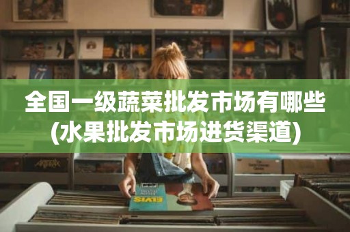 全国一级蔬菜批发市场有哪些(水果批发市场进货渠道)