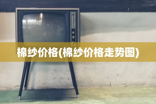 棉纱价格(棉纱价格走势图)