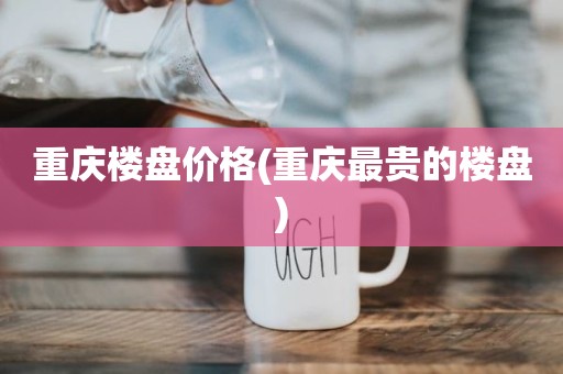 重庆楼盘价格(重庆最贵的楼盘)