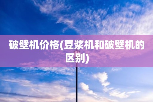 破壁机价格(豆浆机和破壁机的区别)