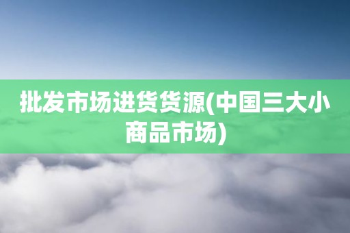 批发市场进货货源(中国三大小商品市场)
