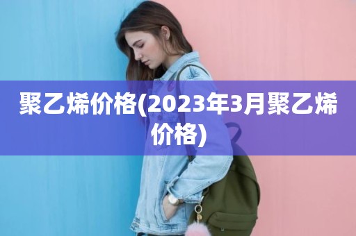 聚乙烯价格(2023年3月聚乙烯价格)