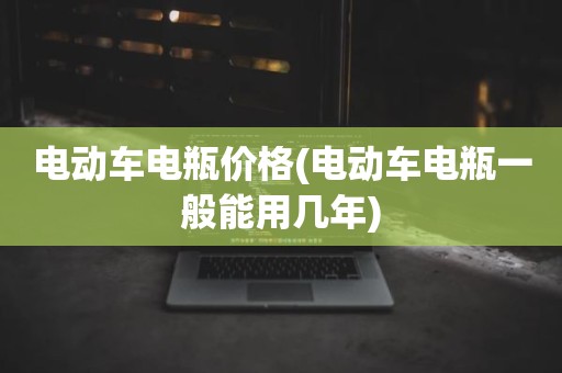 电动车电瓶价格(电动车电瓶一般能用几年)