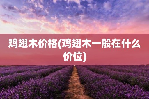 鸡翅木价格(鸡翅木一般在什么价位)