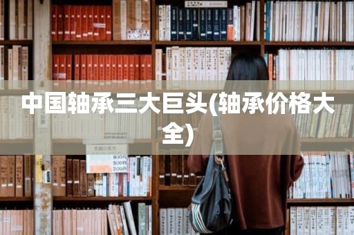中国轴承三大巨头(轴承价格大全)