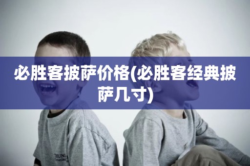 必胜客披萨价格(必胜客经典披萨几寸)