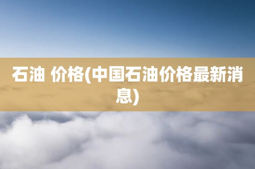 石油 价格(中国石油价格最新消息)