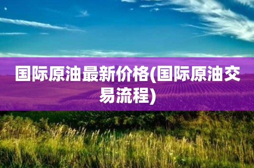 国际原油最新价格(国际原油交易流程)