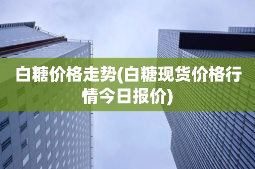 白糖价格走势(白糖现货价格行情今日报价)