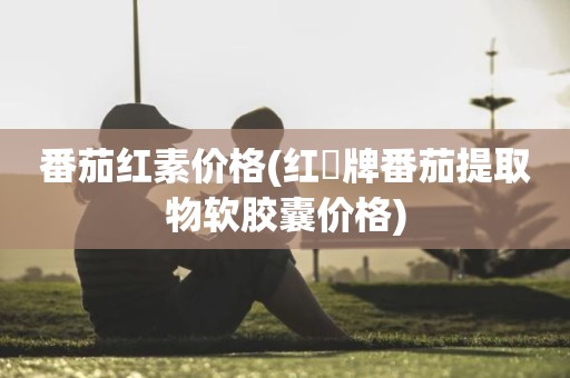 番茄红素价格(红墺牌番茄提取物软胶囊价格)