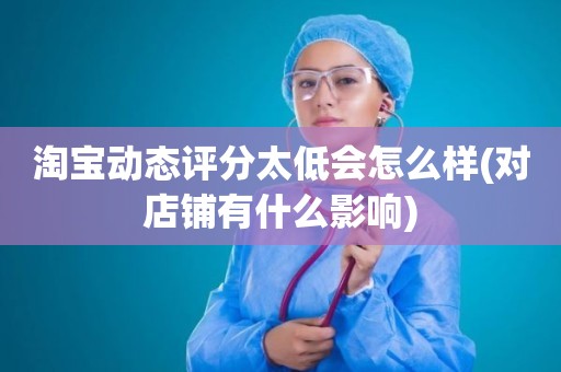 淘宝动态评分太低会怎么样(对店铺有什么影响)