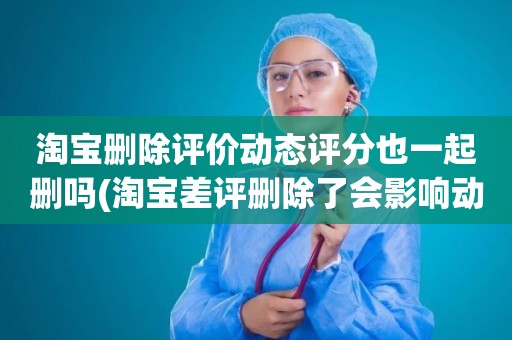 淘宝删除评价动态评分也一起删吗(淘宝差评删除了会影响动态评分吗)