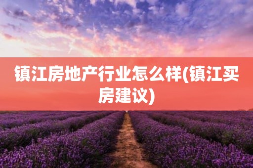 镇江房地产行业怎么样(镇江买房建议)