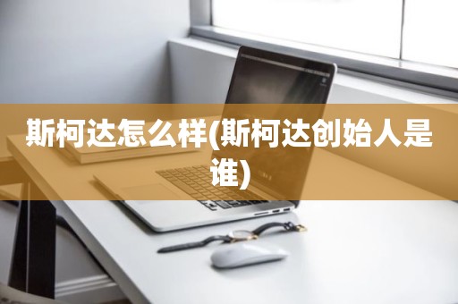 斯柯达怎么样(斯柯达创始人是谁)