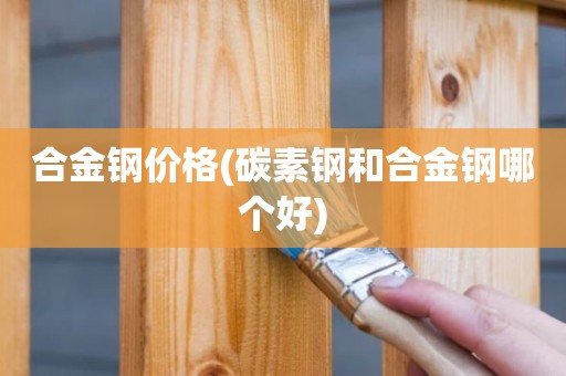 合金钢价格(碳素钢和合金钢哪个好)