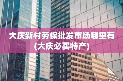 大庆新村劳保批发市场哪里有(大庆必买特产)